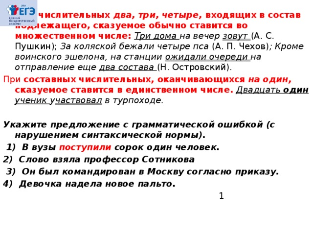 2 . При числительных два,  три, четыре, входящих в состав подлежащего, сказуемое обычно ставится во множественном числе:  Три дома на вечер зовут (А. С. Пушкин); За коляской бежали четыре пса (А. П. Чехов) ; Кроме воинского эшелона, на станции ожидали оче­реди на отправление еще два состава (Н. Островский). При составных числительных, оканчивающихся на один, сказуемое ставится в единственном числе.  Двадцать один ученик у частвовал в турпоходе.  Укажите предложение с грамматической ошибкой (с нарушением синтаксической нормы).   1)  В вузы поступили сорок один человек.  2)  Слово взяла профессор Сотникова   3)  Он был командирован в Москву согласно приказу.  4)  Девочка надела новое пальто.  1 