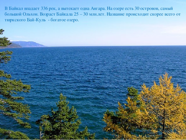 В Байкал впадает 336 рек, а вытекает одна Ангара. На озере есть 30 островов, самый большой Ольхон. Возраст Байкала 25 – 30 млн.лет. Название происходит скорее всего от тюркского Бай-Куль - богатое озеро. 