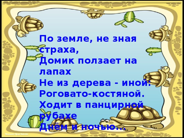 По земле, не зная страха,  Домик ползает на лапах  Не из дерева - иной:  Роговато-костяной.  Ходит в панцирной рубахе  Днём и ночью... 