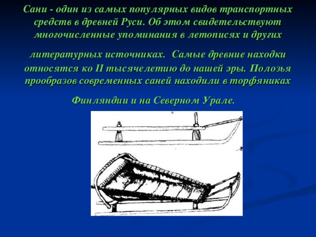     Сани - один из самых популярных видов транспортных средств в древней Руси. Об этом свидетельствуют многочисленные упоминания в летописях и других литературных источниках.  Самые древние находки относятся ко II тысячелетию до нашей эры. Полозья прообразов современных саней находили в торфяниках Финляндии и на Северном Урале.   Сани - один из самых популярных видов транспортных средств в древней Руси. Об этом свидетельствуют многочисленные упоминания в летописях и других литературных источниках.  Самые древние находки относятся ко II тысячелетию до нашей эры. Полозья прообразов современных саней находили в торфяниках Финляндии и на Северном Урале.  