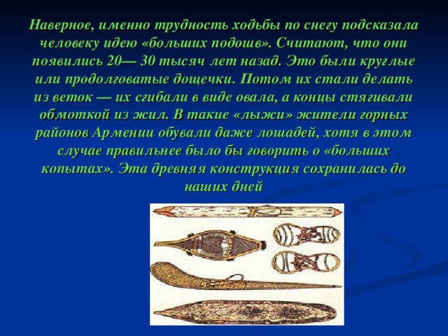         Наверное, именно трудность ходьбы по снегу подсказала человеку идею «больших подошв». Считают, что они появились 20— 30 тысяч лет назад. Это были круглые или продолговатые дощечки. Потом их стали делать из веток — их сгибали в виде овала, а концы стягивали обмоткой из жил. В такие «лыжи» жители горных районов Армении обували даже лошадей, хотя в этом случае правильнее было бы говорить о «больших копытах». Эта древняя конструкция сохранилась до наших дней   