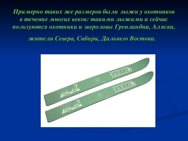   Примерно таких же размеров были лыжи у охотников в течение многих веков: такими лыжами и сейчас пользуются охотники и звероловы Гренландии, Аляски, жители Севера, Сибири, Дальнего Востока.  