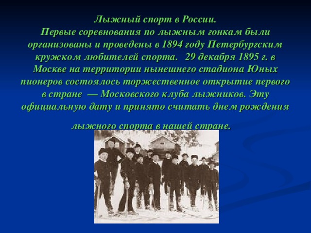        Лыжный спорт в России.  Первые соревнования по лыжным гонкам были организованы и проведены в 1894 году Петербургским кружком любителей спорта.   29 декабря 1895 г. в Москве на территории нынешнего стадиона Юных пионеров состоялось торжественное открытие первого в стране — Московского клуба лыжников. Эту официальную дату и принято считать днем рождения лыжного спорта в нашей стране.   