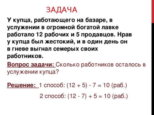 ЗАДАЧА У купца, работающего на базаре, в услужении в огромной богатой лавке работало 12 рабочих и 5 продавцов. Нрав у купца был жестокий, и в один день он в гневе выгнал семерых своих работников. Вопрос задачи: Сколько работников осталось в услужении купца? Решение: 1 способ: (12 + 5) - 7 = 10 (раб.) 2 способ: (12 - 7) + 5 = 10 (раб.)  