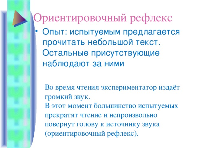 Ориентировочный рефлекс Опыт: испытуемым предлагается прочитать небольшой текст. Остальные присутствующие наблюдают за ними Во время чтения экспериментатор издаёт громкий звук. В этот момент большинство испытуемых прекратят чтение и непроизвольно повернут голову к источнику звука (ориентировочный рефлекс).