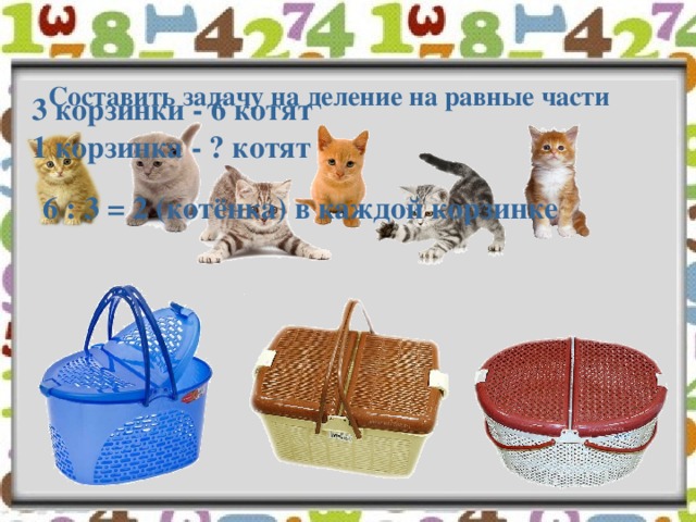 Составить задачу на деление на равные части 3 корзинки - 6 котят 1 корзинка - ? котят 6 : 3 = 2 (котёнка) в каждой корзинке 