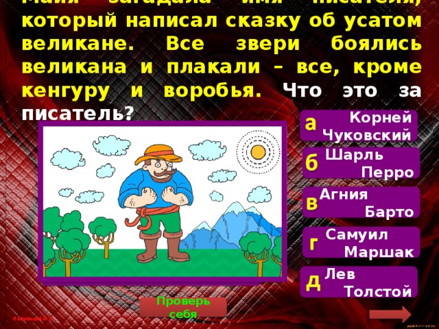 Майя загадала имя писателя, который написал сказку об усатом великане. Все звери боялись великана и плакали – все, кроме кенгуру и воробья. Что это за писатель? Корней Чуковский   Майя загадала стихотворение «Тараканище», которое написал Корней Иванович Чуковский. Шарль Перро Агния Барто Самуил Маршак Лев Толстой Проверь себя 