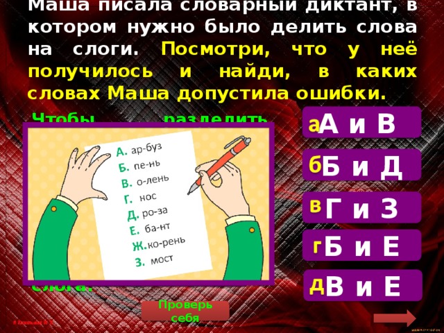 Маша писала словарный диктант, в котором нужно было делить слова на слоги. Посмотри, что у неё получилось и найди, в каких словах Маша допустила ошибки. А и В  Чтобы разделить слова на слоги, нужно посчитать количество гласных звуков. Сколько гласных – столько слогов. Слова «пень» и «бант» состоят из одного слога. Б и Д Г и З Б и Е В и Е Проверь себя 