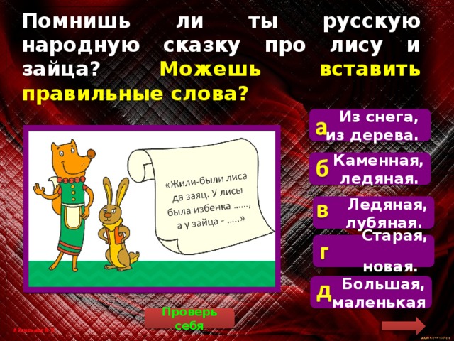 Помнишь ли ты русскую народную сказку про лису и зайца? Можешь вставить  правильные слова? Из снега, из дерева.  В сказке говорится, что у лисы была избёнка ледяная, а у зайца – лубяная (это вид древесины). Каменная, ледяная. Ледяная, лубяная. Старая, новая.  Большая, маленькая Проверь себя 