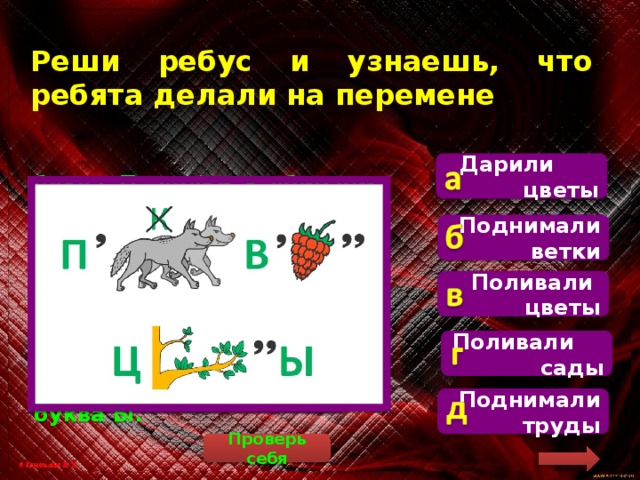 Реши ребус и узнаешь, что ребята делали на перемене Дарили цветы   буква П, волки – убираем первую букву и букву К, остаётся «ОЛИ», буква В, малина (убираем первую и две последние буквы, остаётся «АЛИ», буква Ц, ветка (убираем две последние буквы, остаётся «ВЕТ», буква Ы. Поднимали ветки Поливали цветы Поливали сады Поднимали труды Проверь себя 