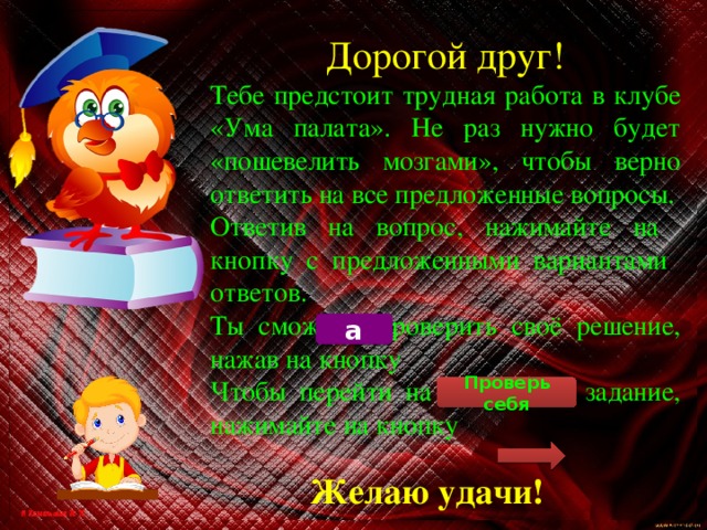 Дорогой друг! Тебе предстоит трудная работа в клубе «Ума палата». Не раз нужно будет «пошевелить мозгами», чтобы верно ответить на все предложенные вопросы. Ответив на вопрос, нажимайте на кнопку с предложенными вариантами ответов. Ты сможешь проверить своё решение, нажав на кнопку Чтобы перейти на следующее задание, нажимайте на кнопку а Проверь себя Желаю удачи! 