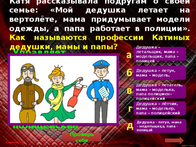 Катя рассказывала подругам о своей семье: «Мой дедушка летает на вертолёте, мама придумывает модели одежды, а папа работает в полиции». Как называются профессии Катиных дедушки, мамы и папы? Дедушка – летальщик, мама – модельщик, папа – полицей  Управляет воздушными судами лётчик. Модели одежды придумывает модельер, а в полиции работают полицейские Дедушка – летун, мама – модель, Дедушка – летатель, мама – моделька, папа полицмен– полицейский Дедушка – лётчик, мама – модельер, папа – полицейский Дедушка – летун, мама – модельщица, папа – полицай Проверь себя 