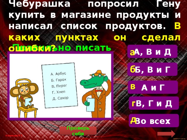 Чебурашка попросил Гену купить в магазине продукты и написал список продуктов. В каких пунктах он сделал ошибки? А, В и Д Правильно писать «арбуз», «горох», «пирог», «хлеб» и «сахар». Чебурашка ошибся во всех словах. Б, В и Г А и Г В, Г и Д Во всех Проверь себя 