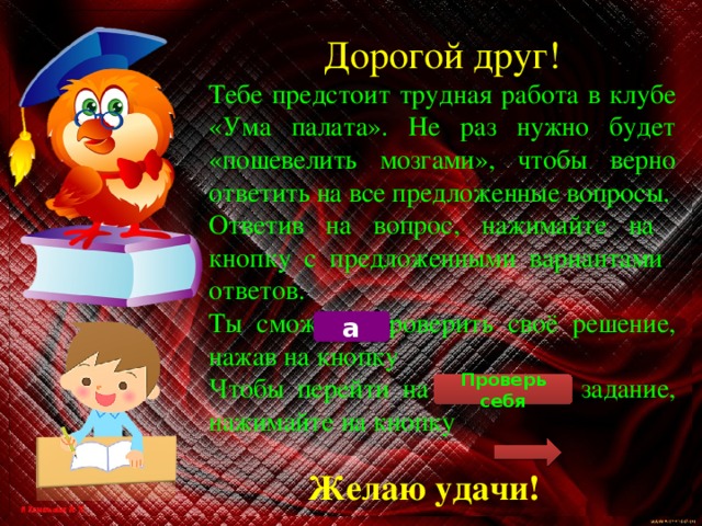 Дорогой друг! Тебе предстоит трудная работа в клубе «Ума палата». Не раз нужно будет «пошевелить мозгами», чтобы верно ответить на все предложенные вопросы. Ответив на вопрос, нажимайте на кнопку с предложенными вариантами ответов. Ты сможешь проверить своё решение, нажав на кнопку Чтобы перейти на следующее задание, нажимайте на кнопку а Проверь себя Желаю удачи! 