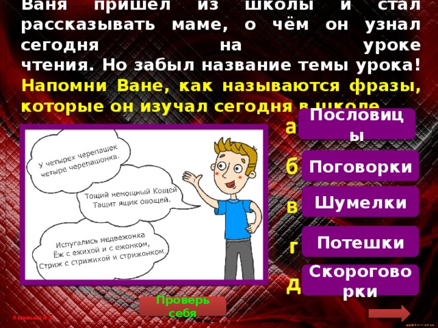 Ваня пришёл из школы и стал рассказывать маме, о чём он узнал сегодня на уроке  чтения. Но забыл название темы урока!  Напомни Ване, как называются фразы, которые он изучал сегодня в школе Пословицы   Скороговорки – это специально составленные, сложные для произношения фразы, предназначенные для развития артикуляции Поговорки Шумелки Потешки Скороговорки Проверь себя 