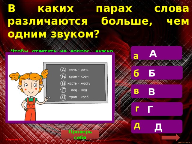 В каких парах слова различаются больше, чем одним звуком? А  Чтобы ответить на вопрос, нужно составить звуковые схемы этих пар слов и сравнить их. 1. [п’эч’] – [р’эч’]. 2. [кран] – [кр’эн]. 3. [м’эст’] – [ж’эст’]. 4. [л’от] – [м’от]. 5. [трап] – [крап]. Пояснение: крен – это наклон летательного аппарата или корабля относительно земной или водной поверхности. Б В  Г  Д Проверь себя 