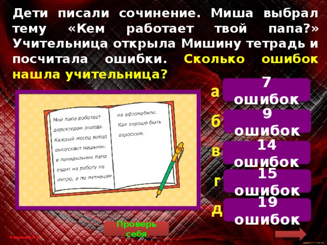 Дети писали сочинение. Миша выбрал тему «Кем работает твой папа?» Учительница открыла Мишину тетрадь и посчитала ошибки. Сколько ошибок нашла учительница? 7 ошибок  Мой папа ро(а)ботает де(и)ректором зо(а)вода. Каждый месе(я)ц зо(а)вод выпускает машы(и)ны. в(В) па(о)ни(е)дельник папа ездит на ро(а)боту на ми(е)тро, а по пятне(и)цам на аф(в)тома(о)биле. Как хорошо быть взрослым.(!) 9 ошибок 14 ошибок 15 ошибок 19 ошибок Проверь себя 