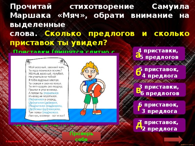 Прочитай стихотворение Самуила Маршака «Мяч», обрати внимание на выделенные  слова. Сколько предлогов и сколько приставок ты увидел? 4 приставки, 5 предлогов  Приставки (пишутся слитно с основой слова) имеются в словах «покатился» (2 раза), «докатился», «подкатился», «добежал», то есть всего здесь 5 приставок. Предлоги (пишутся отдельно) есть в словосочетаниях «до ворот», «под ворота», «до поворота», «под колесо», то есть всего здесь 4 предлога. 5 приставок, 4 предлога 3 приставки, 6 предлогов 6 приставок, 3 предлога 7 приставок, 2 предлога Проверь себя 