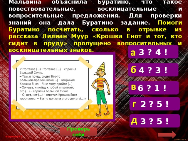 Мальвина объяснила Буратино, что такое повествовательные, восклицательные и вопросительные предложения. Для проверки знаний она дала Буратино задание. Помоги Буратино посчитать, сколько в отрывке из рассказа Лилиан Муур «Крошка Енот и тот, кто сидит в пруду» пропущено вопросительных и восклицательных знаков. 3 ? 4 !  «Что такое? Что такое? – спросил Большой Скунс. – Там, в пруду, сидит Кто-то большой-пребольшой! – вскричал Крошка Енот. – Я не могу пройти! 4 ? 3 ! 6 ? 1 ! 2 ? 5 ! 3 ? 5 ! Проверь себя 