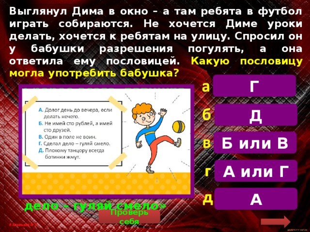 Выглянул Дима в окно – а там ребята в футбол играть собираются. Не хочется Диме уроки делать, хочется к ребятам на улицу. Спросил он у бабушки разрешения погулять, а она ответила ему пословицей. Какую пословицу могла употребить бабушка? Г   Скорее всего, бабушка сказала внуку, что сначала надо закончить домашнее задание, а уж потом играть в футбол. Такой смысл имеет пословица «Сделал дело – гуляй смело» Д Б или В А или Г А Проверь себя 