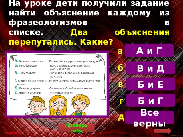 На уроке дети получили задание найти объяснение каждому из фразеологизмов в  списке. Два объяснения перепутались. Какие? А и Г  Бить баклуши – бездельничать, заниматься пустяками. Вертеться как белка в колесе – быть в заботах, хлопотах, постоянно занятым В и Д Б и Е Б и Г Все верны Проверь себя 