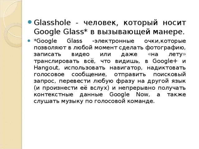 G lasshole - человек, который носит Google Glass * в вызывающей манере. * Google Glass -электронные очки,которые позволяют в любой момент сделать фотографию, записать видео или даже «на лету» транслировать всё, что видишь, в Google+ и Hangout, использовать навигатор, надиктовать голосовое сообщение, отправить поисковый запрос, перевести любую фразу на другой язык (и произнести её вслух) и непрерывно получать контекстные данные Google Now, а также слушать музыку по голосовой команде.    