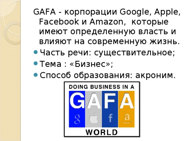 GAFA - корпорации Google, Apple, Facebook и Amazon, которые имеют определенную власть и влияют на современную жизнь. Часть речи: существительное; Тема : «Бизнес»; Способ образования: акроним .  