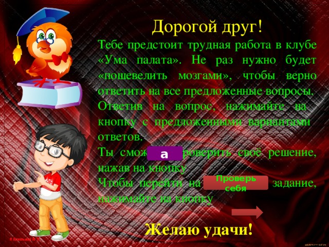 Дорогой друг! Тебе предстоит трудная работа в клубе «Ума палата». Не раз нужно будет «пошевелить мозгами», чтобы верно ответить на все предложенные вопросы. Ответив на вопрос, нажимайте на кнопку с предложенными вариантами ответов. Ты сможешь проверить своё решение, нажав на кнопку Чтобы перейти на следующее задание, нажимайте на кнопку а Проверь себя Желаю удачи! 