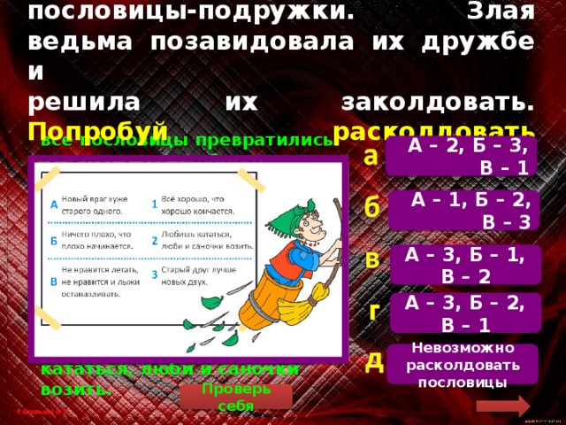 Жили-были, не тужили пословицы-подружки. Злая ведьма позавидовала их дружбе и  решила их заколдовать. Попробуй расколдовать пословицы А – 2, Б – 3, В – 1   все пословицы превратились в пословицы наоборот. Новый враг хуже старого одного. – Старый друг лучше новых двух. Ничего плохо, что плохо начинается. – Всё хорошо, что хорошо кончается. Не нравится летать, не нравится и лыжи останавливать. – Любишь кататься, люби и саночки возить. А – 1, Б – 2, В – 3 А – 3, Б – 1, В – 2 А – 3, Б – 2, В – 1 Невозможно расколдовать пословицы Проверь себя 