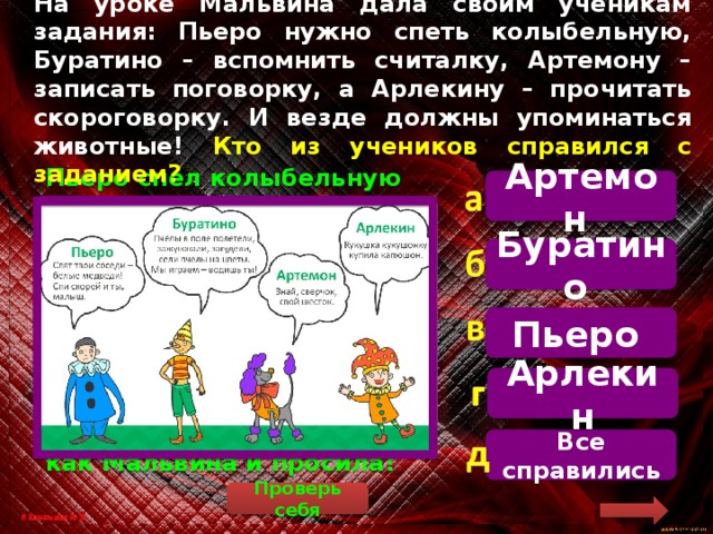 На уроке Мальвина дала своим ученикам задания: Пьеро нужно спеть колыбельную, Буратино – вспомнить считалку, Артемону – записать поговорку, а Арлекину – прочитать скороговорку. И везде должны упоминаться животные! Кто из учеников справился с заданием? Артемон  Пьеро спел колыбельную из мультфильма про медвежонка Умку, Буратино рассказал считалку про пчёл, Артемон вспомнил поговорку про сверчка, Арлекин – скороговорку про кукушку. Везде упоминаются животные – как Мальвина и просила! Буратино Пьеро Арлекин Все справились Проверь себя 