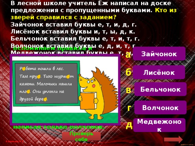 В лесной школе учитель Ёж написал на доске предложения с пропущенными буквами. Кто из зверей справился с заданием?  Зайчонок вставил буквы е, т, и, д, г.  Лисёнок вставил буквы и, т, ы, д, к.  Бельчонок вставил буквы е, т, и, т, г.  Волчонок вставил буквы е, д, и, т, г.  Медвежонок вставил буквы е, т, ы, т, к. Зайчонок  Вспоминаем правила и вставляем нужные буквы. Ребята (словарное слово) пошли в лес. Там пруд (пруды). Тихо шуршит (жи-ши) камыш. Мальчики нашли плот (плоты). Они уплыли на другой берег (берега). У нас получился такой ряд букв: е, д, и, т, г. Так написал только Волчонок. Лисёнок Бельчонок Волчонок Медвежонок Проверь себя 