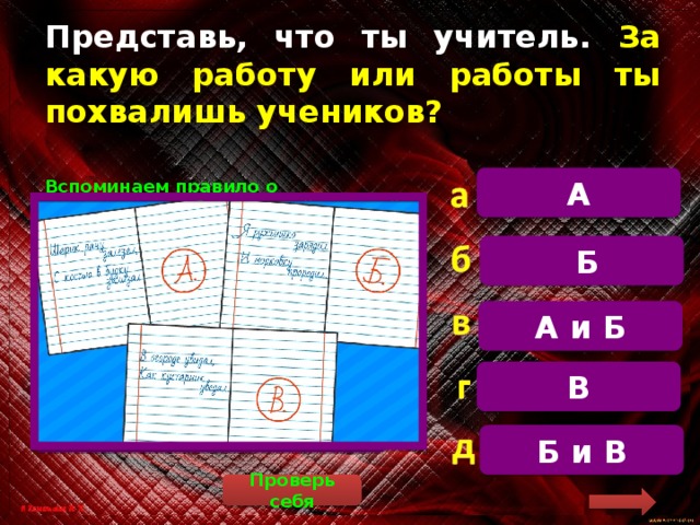 Представь, что ты учитель. За какую работу или работы ты похвалишь учеников? А  Вспоминаем правило о правописании безударной гласной в корне слова. Если есть ошибки, исправляем их красным цветом. А) Шарик рану зализал (лижет), с костью в будку залезал (залез). Б) Я ружьишко зарядил (заряд) и морковку проредил (редкий). В) В огороде увидал (вид), как кустарник увядал (вянуть). Только за одну работу можно похвалить, это работа Б.  Б А и Б В Б и В Проверь себя 