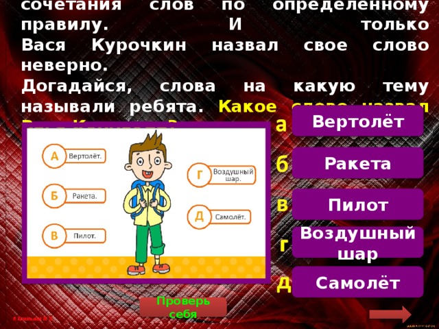 На уроке дети называли слова и сочетания слов по определенному правилу. И только  Вася Курочкин назвал свое слово неверно.  Догадайся, слова на какую тему называли ребята. Какое слово назвал Вася Курочкин? Вертолёт  Вертолёт, ракета, воздушный шар и самолёт – это воздушный вид транспорта, а пилот – это человек, который управляет воздушным транспортом, например, самолётом или вертолётом Ракета Пилот Воздушный шар Самолёт Проверь себя 