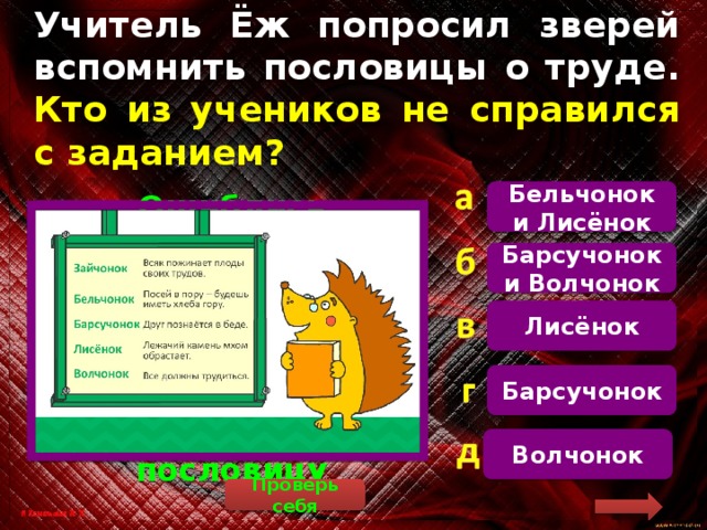 Учитель Ёж попросил зверей вспомнить пословицы о труде. Кто из учеников не справился с заданием? Бельчонок и Лисёнок   Ошиблись Барсучонок (у него пословица не о труде, а о дружбе) и Волчонок, потому что он придумал не пословицу Барсучонок и Волчонок Лисёнок Барсучонок Волчонок Проверь себя 