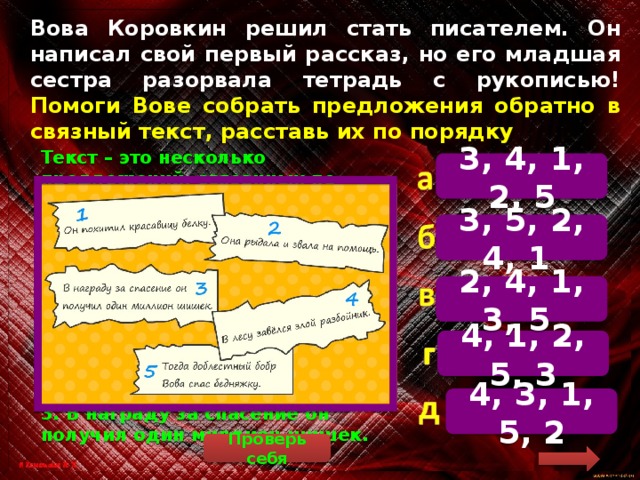 Вова Коровкин решил стать писателем. Он написал свой первый рассказ, но его младшая сестра разорвала тетрадь с рукописью! Помоги Вове собрать предложения обратно в связный текст, расставь их по порядку 3, 4, 1, 2, 5   Текст – это несколько предложений, связанных по смыслу. Чтобы у нас получился связный рассказ, предложения надо расставить так: 4. В лесу завёлся злой разбойник. 1. Он похитил красавицу белку. 2.Она рыдала и звала на помощь. 5. Тогда доблестный бобр Вова спас бедняжку. 3. В награду за спасение он получил один миллион шишек. 3, 5, 2, 4, 1 2, 4, 1, 3, 5 4, 1, 2, 5, 3 4, 3, 1, 5, 2 Проверь себя 