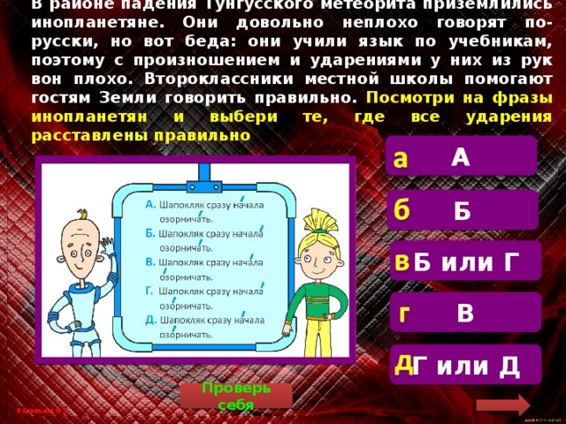 В районе падения Тунгусского метеорита приземлились инопланетяне. Они довольно неплохо говорят по-русски, но вот беда: они учили язык по учебникам, поэтому с произношением и ударениями у них из рук вон плохо. Второклассники местной школы помогают гостям Земли говорить правильно. Посмотри на фразы инопланетян и выбери те, где все ударения расставлены правильно А  Правильно надо говорить «Шапокляк сразу начала́ озорнича́ть» Б Б или Г  В  Г или Д Проверь себя 