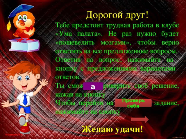 Дорогой друг! Тебе предстоит трудная работа в клубе «Ума палата». Не раз нужно будет «пошевелить мозгами», чтобы верно ответить на все предложенные вопросы. Ответив на вопрос, нажимайте на кнопку с предложенными вариантами ответов. Ты сможешь проверить своё решение, нажав на кнопку Чтобы перейти на следующее задание, нажимайте на кнопку а Проверь себя Желаю удачи! 