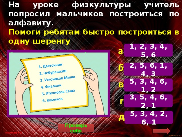 На уроке физкультуры учитель попросил мальчиков построиться по алфавиту.  Помоги ребятам быстро построиться в одну шеренгу 1, 2, 3, 4, 5, 6  Расставим мальчиков по алфавиту. Если фамилии одинаковые, то учитывается первая буква в полном имени. 5. Утконосов Александр (Саша). 3. Утконосов Михаил (Миша). 4. Фиалкин. 6. Хомяков. 1. Цветочкин. 2. Чебурашкин. Правильный ответ: 5, 3, 4, 6, 1, 2. 2, 5, 6, 1, 4, 3 5, 3, 4, 6, 1, 2 3, 5, 4, 6, 2, 1 5, 3, 4, 2, 6, 1 Проверь себя 