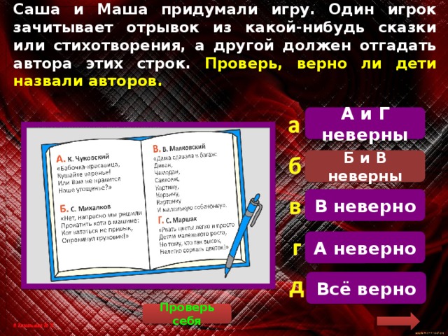 Саша и Маша придумали игру. Один игрок зачитывает отрывок из какой-нибудь сказки или стихотворения, а другой должен отгадать автора этих строк. Проверь, верно ли дети назвали авторов. А и Г неверны   «Нет, напрасно мы решили Прокатить кота в машине: Кот кататься не привык, Опрокинул грузовик!» – эти строчки принадлежат А. Барто (цикл «Игрушки»). «Дама сдавала в багаж: Диван, Чемодан, Саквояж, Картину, Корзину, Картонку И маленькую собачонку» – эти строчки принадлежат С. Маршаку (стихотворение «Багаж»). Правильный ответ: Б и В неверны. Б и В неверны В неверно А неверно Всё верно Проверь себя 