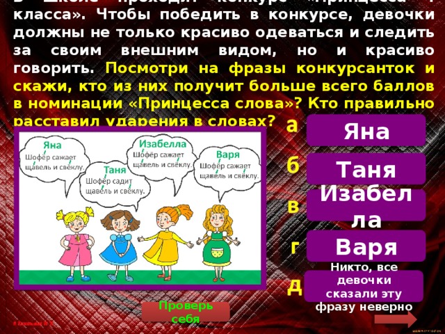 В школе проходит конкурс «Принцесса 4 класса». Чтобы победить в конкурсе, девочки должны не только красиво одеваться и следить за своим внешним видом, но и красиво говорить. Посмотри на фразы конкурсанток и скажи, кто из них получит больше всего баллов в номинации «Принцесса слова»? Кто правильно расставил ударения в словах? Яна   Только одно предложение соответствует правилам орфоэпии. Шофё́р сажает щаве́ль и свё́клу. Орфоэ́пия – правила грамотного, литературного произношения слов Таня Изабелла Варя Никто, все девочки сказали эту фразу неверно Проверь себя 