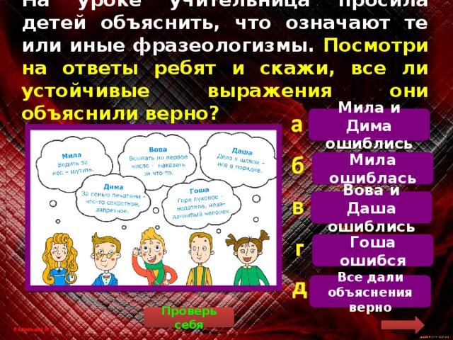 На уроке учительница просила детей объяснить, что означают те или иные фразеологизмы. Посмотри на ответы ребят и скажи, все ли устойчивые выражения они объяснили верно? Мила и Дима ошиблись   «Водить за нос» означает «обманывать». Остальные дети ответили верно. Мила ошиблась Вова и Даша ошиблись Гоша ошибся Все дали объяснения верно Проверь себя 