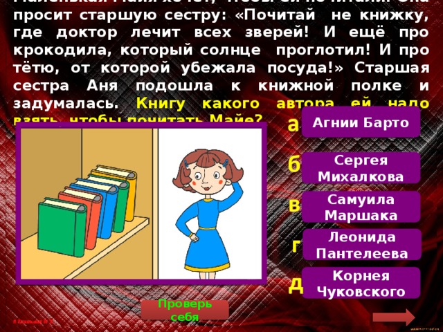 Маленькая Майя хочет, чтобы ей почитали. Она просит старшую сестру: «Почитай не книжку, где доктор лечит всех зверей! И ещё про крокодила, который солнце проглотил! И про тётю, от которой убежала посуда!» Старшая сестра Аня подошла к книжной полке и задумалась. Книгу какого автора ей надо взять, чтобы почитать Майе? Агнии Барто  Майя имела в виду произведения Корнея Чуковского «Айболит», «Краденое солнце» и «Федорино горе». Сергея Михалкова Самуила Маршака Леонида Пантелеева Корнея Чуковского Проверь себя 