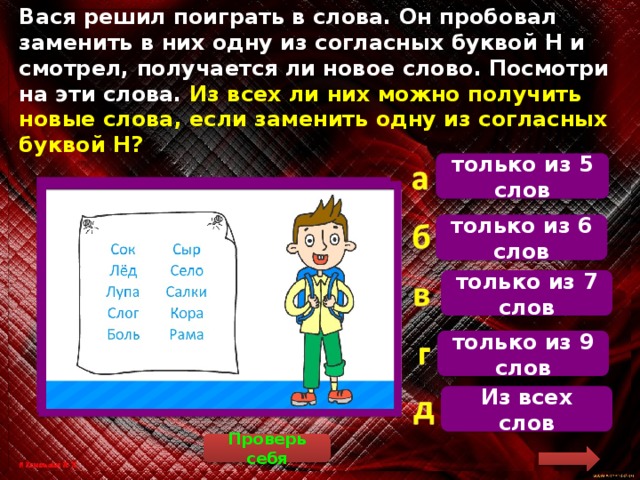 Вася решил поиграть в слова. Он пробовал заменить в них одну из согласных буквой Н и смотрел, получается ли новое слово. Посмотри на эти слова. Из всех ли них можно получить новые слова, если заменить одну из согласных буквой Н? только из 5 слов Сок – сон, лёд – лён, лупа – луна, слог – слон, боль – ноль, сыр – сын, село – сено, салки – санки, кора – нора, рама – рана. только из 6 слов только из 7 слов только из 9 слов Из всех слов Проверь себя 