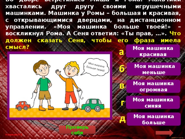 Во дворе встретились Миша и Рома. Мальчики хвастались друг другу своими игрушечными машинками. Машинка у Ромы – большая и красивая, с открывающимися дверцами, на дистанционном управлении. «Моя машинка больше твоей!» – воскликнул Рома. А Сеня ответил: «Ты прав, …». Что должен сказать Сеня, чтобы его фраза имела смысл? Моя машинка красивая  Рома сказал: «Моя машина больше твоей», на это Сеня должен был ответить: «Ты прав, моя машина меньше»  Моя машинка меньше Моя машинка огромная Моя машинка синяя Моя машинка больше Проверь себя 