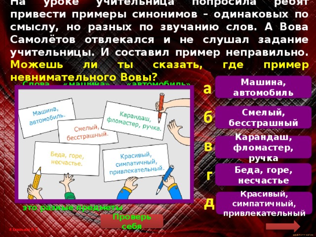 На уроке учительница попросила ребят привести примеры синонимов – одинаковых по смыслу, но разных по звучанию слов. А Вова Самолётов отвлекался и не слушал задание учительницы. И составил пример неправильно. Можешь ли ты сказать, где пример невнимательного Вовы? Машина, автомобиль   Слова «машина», «автомобиль» обозначают один и тот же предмет. Слова «смелый», «бесстрашный» – это характеристика одного и того же качества. Слова «беда», «горе», «несчастье» имеют один и тот же смысл. Слова «красивый», «симпатичный», «привлекательный» – это характеристика одного и того же качества. Слова «карандаш», «фломастер», «ручка» имеют разное значение, это разные предметы Смелый, бесстрашный Карандаш, фломастер, ручка Беда, горе, несчастье Красивый, симпатичный, привлекательный Проверь себя 