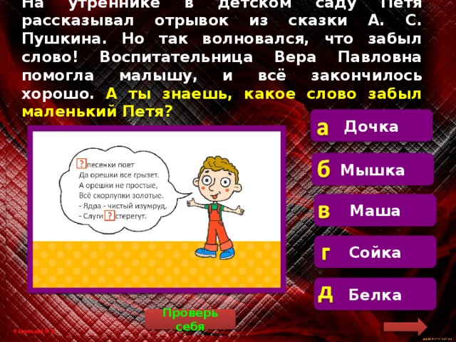 На утреннике в детском саду Петя рассказывал отрывок из сказки А. С. Пушкина. Но так волновался, что забыл слово! Воспитательница Вера Павловна помогла малышу, и всё закончилось хорошо. А ты знаешь, какое слово забыл маленький Петя? Дочка  Маленький Петя забыл слово «белка». Мышка Маша Сойка Белка Проверь себя 