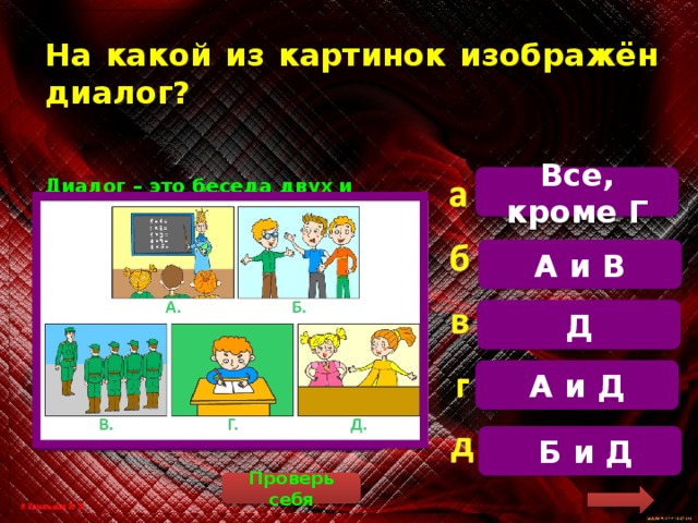 На какой из картинок изображён диалог? Все, кроме Г Диалог – это беседа двух и более людей. Рассмотрим рисунки. А – монолог (говорит один человек, остальные – слушают). Б – диалог (разговор нескольких человек). В – монолог. Г – мальчик ни с кем не говорит. Д – диалог (разговор двух людей А и В Д А и Д  Б и Д Проверь себя 