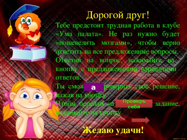 Дорогой друг! Тебе предстоит трудная работа в клубе «Ума палата». Не раз нужно будет «пошевелить мозгами», чтобы верно ответить на все предложенные вопросы. Ответив на вопрос, нажимайте на кнопку с предложенными вариантами ответов. Ты сможешь проверить своё решение, нажав на кнопку Чтобы перейти на следующее задание, нажимайте на кнопку а Проверь себя Желаю удачи! 