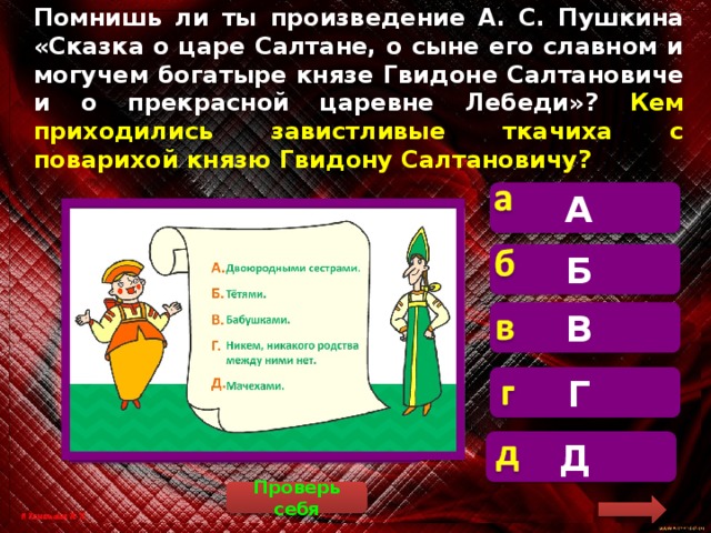 Помнишь ли ты произведение А. С. Пушкина «Сказка о царе Салтане, о сыне его славном и могучем богатыре князе Гвидоне Салтановиче и о прекрасной царевне Лебеди»? Кем приходились завистливые ткачиха с поварихой князю Гвидону Салтановичу? А   Часовой – это человек, который стоит на посту (Тима прав). Б В Г Д Проверь себя 