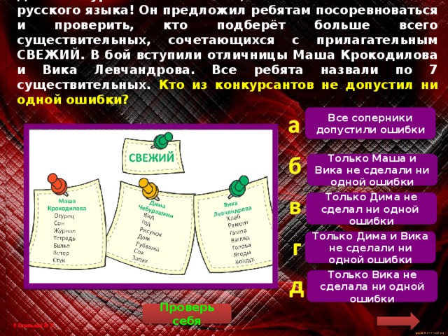 Дима Чебурашкин хвастается, что освоил все тонкости русского языка! Он предложил ребятам посоревноваться и проверить, кто подберёт больше всего существительных, сочетающихся с прилагательным СВЕЖИЙ. В бой вступили отличницы Маша Крокодилова и Вика Левчандрова. Все ребята назвали по 7 существительных. Кто из конкурсантов не допустил ни одной ошибки? Все соперники допустили ошибки  Маша допустила 3 ошибки: сон, тетрадь и стук не могут быть свежими. Дима допустил 2 ошибки: дом и год не могут быть свежими. Вика не допустила ни одной ошибки. Только Маша и Вика не сделали ни одной ошибки Только Дима не сделал ни одной ошибки Только Дима и Вика не сделали ни одной ошибки Только Вика не сделала ни одной ошибки Проверь себя 